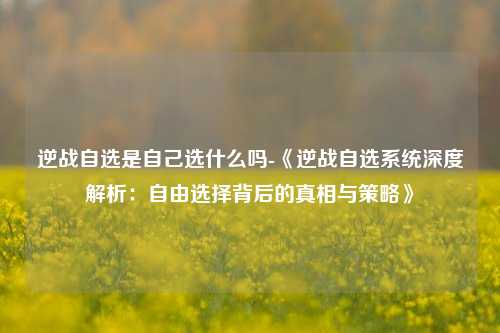 逆战自选是自己选什么吗-《逆战自选系统深度解析：自由选择背后的真相与策略》