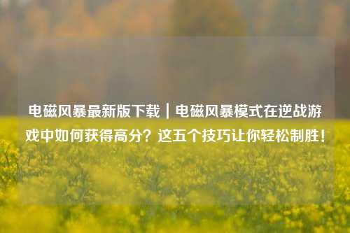 电磁风暴最新版下载｜电磁风暴模式在逆战游戏中如何获得高分？这五个技巧让你轻松制胜！